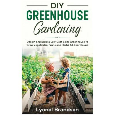DIY Greenhouse Gardening: Design and Build a Low-Cost Solar Greenhouse to Grow Vegetables, Fruits and Herbs All-Year-Round